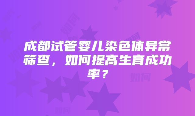 成都试管婴儿染色体异常筛查，如何提高生育成功率？