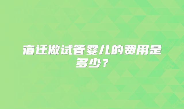 宿迁做试管婴儿的费用是多少？