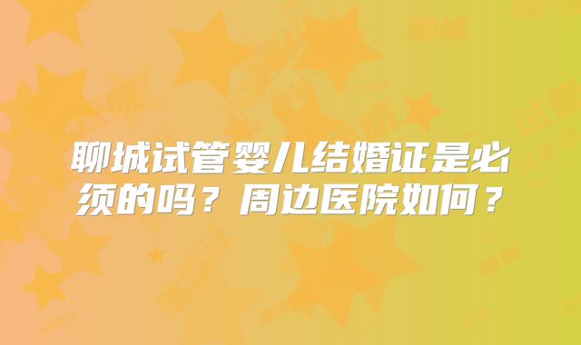 聊城试管婴儿结婚证是必须的吗？周边医院如何？