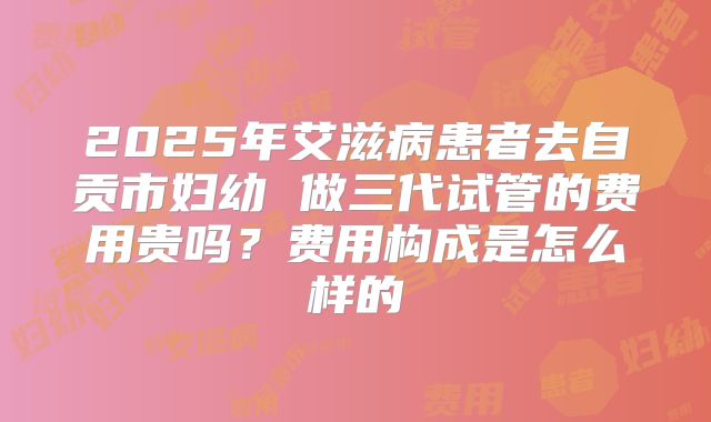 2025年艾滋病患者去自贡市妇幼 做三代试管的费用贵吗?费用构成是怎么样的