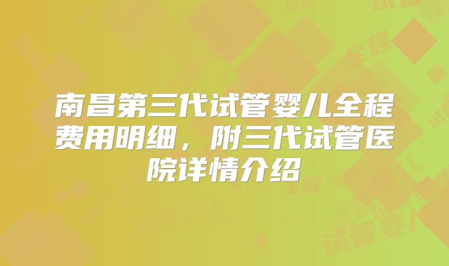 南昌第三代试管婴儿全程费用明细,附三代试管医院详情介绍