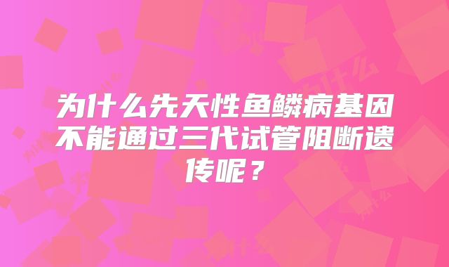 为什么先天性鱼鳞病基因不能通过三代试管阻断遗传呢？