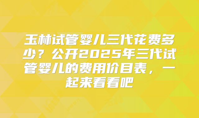 玉林试管婴儿三代花费多少？公开2025年三代试管婴儿的费用价目表，一起来看看吧