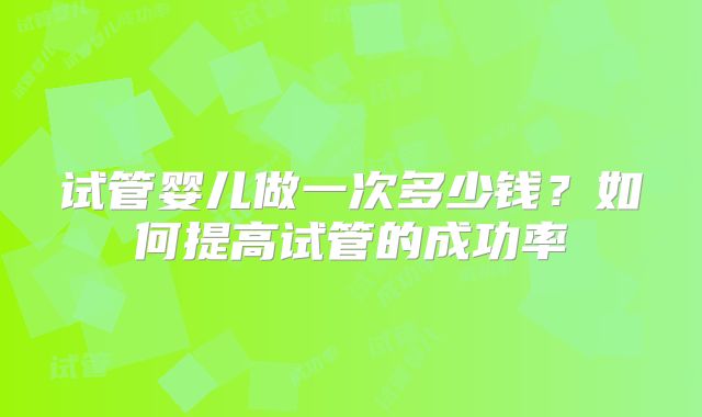 试管婴儿做一次多少钱？如何提高试管的成功率