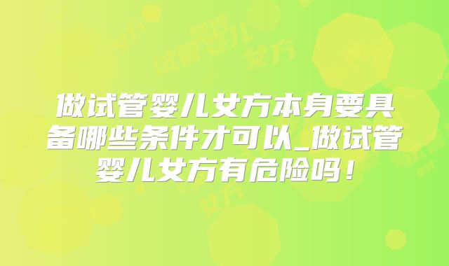 做试管婴儿女方本身要具备哪些条件才可以_做试管婴儿女方有危险吗！