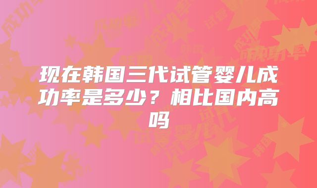 现在韩国三代试管婴儿成功率是多少？相比国内高吗