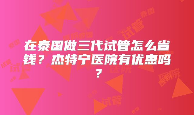 在泰国做三代试管怎么省钱？杰特宁医院有优惠吗？