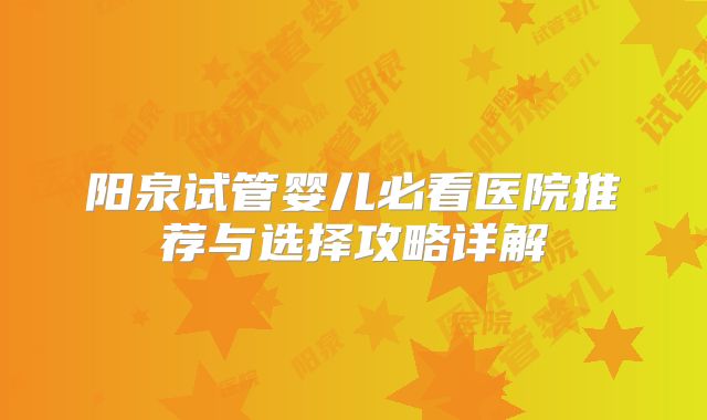 阳泉试管婴儿必看医院推荐与选择攻略详解