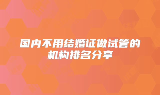 国内不用结婚证做试管的机构排名分享