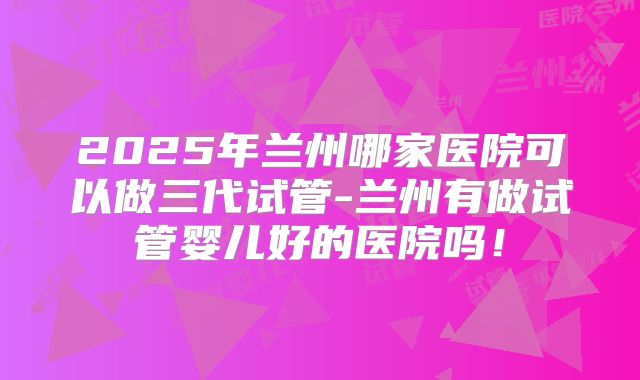 2025年兰州哪家医院可以做三代试管-兰州有做试管婴儿好的医院吗！