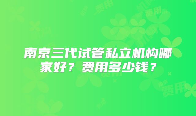 南京三代试管私立机构哪家好？费用多少钱？