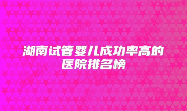 湖南试管婴儿成功率高的医院排名榜