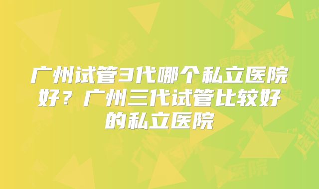 广州试管3代哪个私立医院好？广州三代试管比较好的私立医院