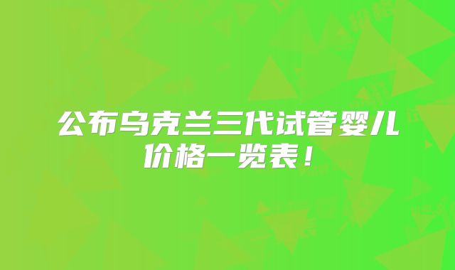 公布乌克兰三代试管婴儿价格一览表！