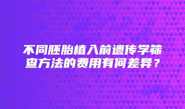 不同胚胎植入前遗传学筛查方法的费用有何差异?