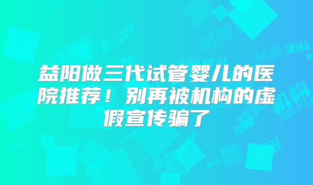 益阳做三代试管婴儿的医院推荐！别再被机构的虚假宣传骗了