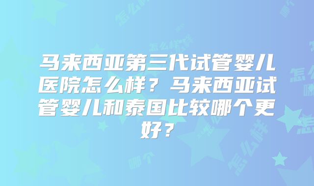 马来西亚第三代试管婴儿医院怎么样？马来西亚试管婴儿和泰国比较哪个更好？