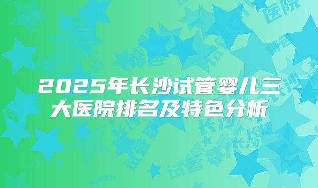 2025年长沙试管婴儿三大医院排名及特色分析
