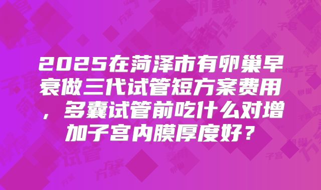 2025在菏泽市有卵巢早衰做三代试管短方案费用，多囊试管前吃什么对增加子宫内膜厚度好？