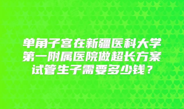 单角子宫在新疆医科大学第一附属医院做超长方案试管生子需要多少钱？