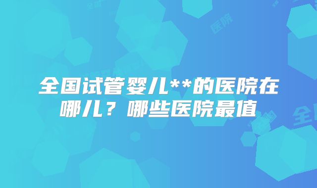 全国试管婴儿**的医院在哪儿？哪些医院最值