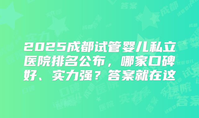2025成都试管婴儿私立医院排名公布，哪家口碑好、实力强？答案就在这