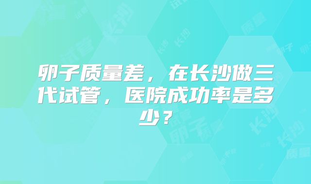 卵子质量差，在长沙做三代试管，医院成功率是多少？