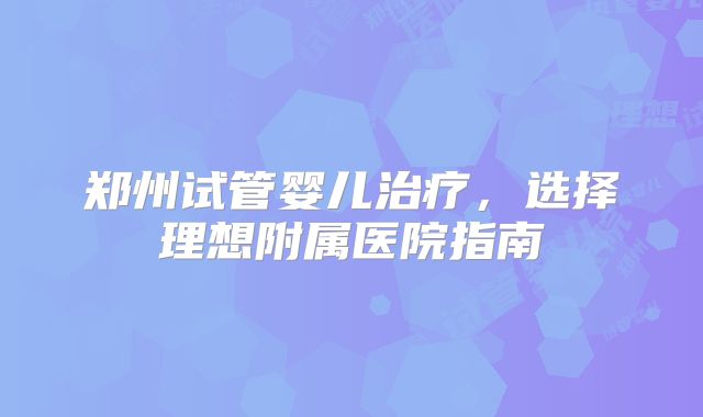 郑州试管婴儿治疗，选择理想附属医院指南