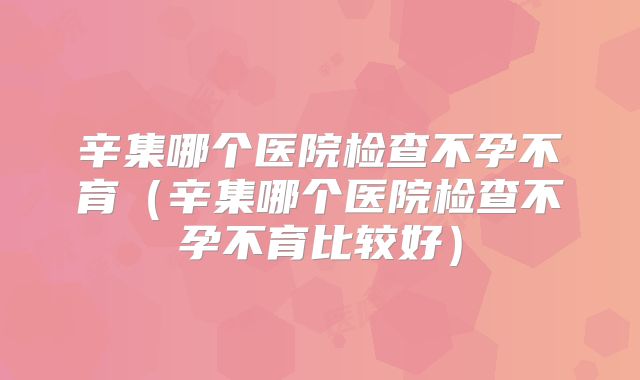 辛集哪个医院检查不孕不育(辛集哪个医院检查不孕不育比较好)