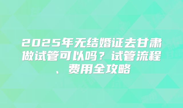 2025年无结婚证去甘肃做试管可以吗？试管流程、费用全攻略