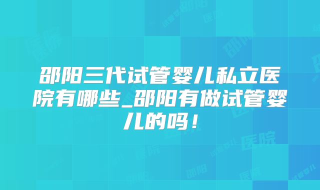 邵阳三代试管婴儿私立医院有哪些_邵阳有做试管婴儿的吗！