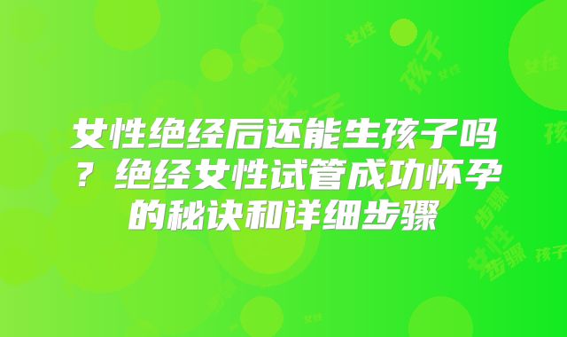 女性绝经后还能生孩子吗？绝经女性试管成功怀孕的秘诀和详细步骤