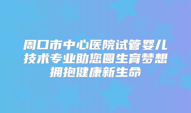 周口市中心医院试管婴儿技术专业助您圆生育梦想拥抱健康新生命