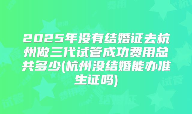 2025年没有结婚证去杭州做三代试管成功费用总共多少(杭州没结婚能办准生证吗)