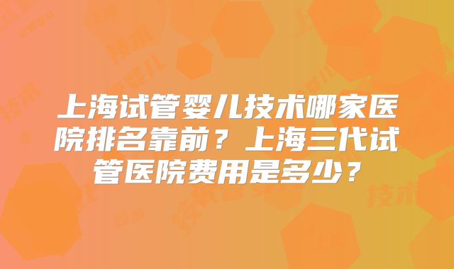 上海试管婴儿技术哪家医院排名靠前？上海三代试管医院费用是多少？