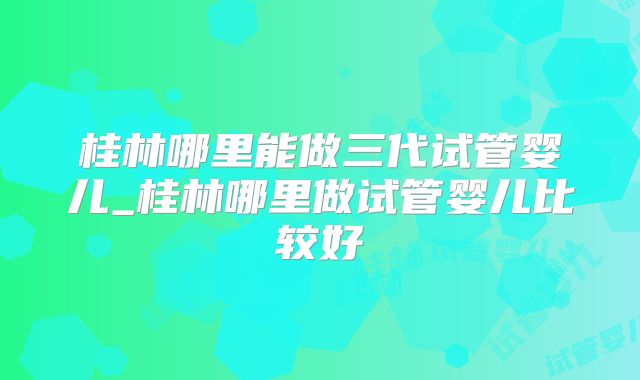 桂林哪里能做三代试管婴儿_桂林哪里做试管婴儿比较好