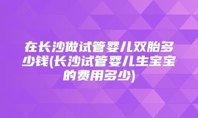 在长沙做试管婴儿双胎多少钱(长沙试管婴儿生宝宝的费用多少)