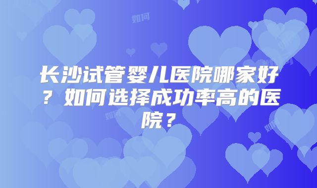 长沙试管婴儿医院哪家好？如何选择成功率高的医院？