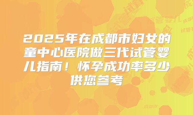 2025年在成都市妇女的童中心医院做三代试管婴儿指南！怀孕成功率多少供您参考