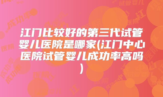 江门比较好的第三代试管婴儿医院是哪家(江门中心医院试管婴儿成功率高吗)