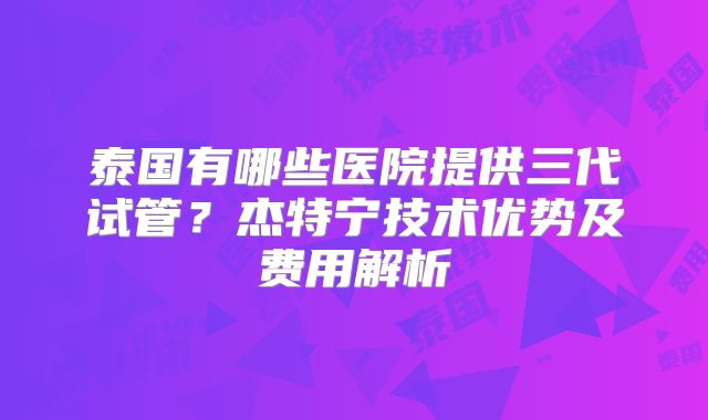 泰国有哪些医院提供三代试管？杰特宁技术优势及费用解析