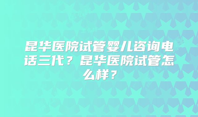 昆华医院试管婴儿咨询电话三代？昆华医院试管怎么样？