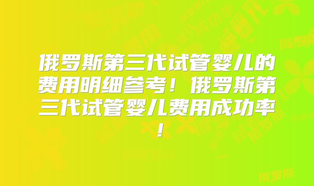 俄罗斯第三代试管婴儿的费用明细参考！俄罗斯第三代试管婴儿费用成功率！