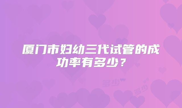厦门市妇幼三代试管的成功率有多少？