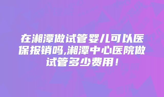 在湘潭做试管婴儿可以医保报销吗,湘潭中心医院做试管多少费用！