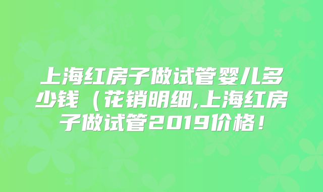 上海红房子做试管婴儿多少钱（花销明细,上海红房子做试管2019价格！
