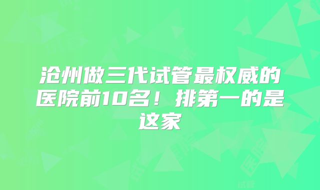沧州做三代试管最权威的医院前10名！排第一的是这家