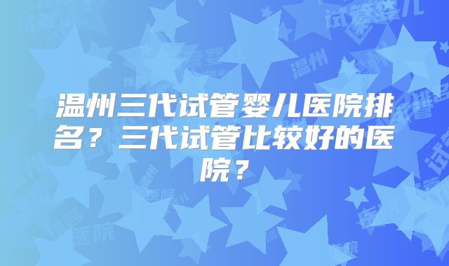 温州三代试管婴儿医院排名？三代试管比较好的医院？