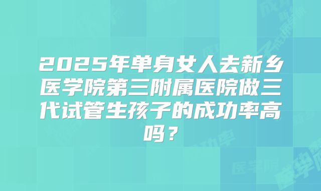 2025年单身女人去新乡医学院第三附属医院做三代试管生孩子的成功率高吗？