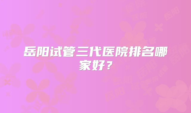 岳阳试管三代医院排名哪家好？